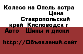 Колесо на Опель астра R16 5/110 205/55/16 › Цена ­ 20 000 - Ставропольский край, Кисловодск г. Авто » Шины и диски   